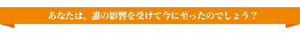 あなたは、誰の影響を受けて今に至ったのでしょう？