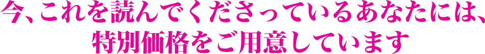 今、これを読んでくださっているあなたには、特別価格をご用意しています